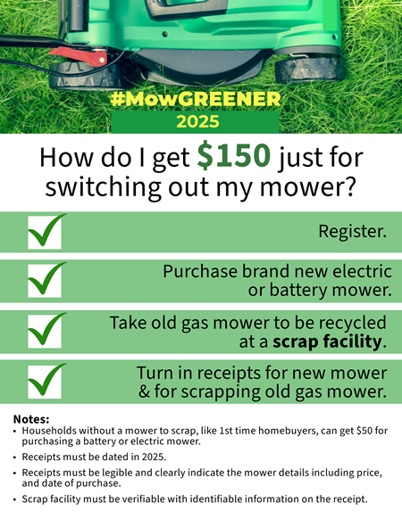 MowGREENER Flyer How do I get $150 just for switching out my mower? Register. Purchase brand new electric or battery mower. Take old mower to be recycled at a scrap facility. Turn in receipts. 