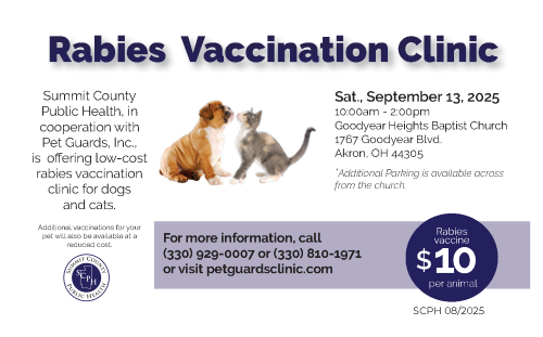 Rabies Vaccination Clinic. SCPH in cooperation with Pet Guards, Inc is offering low-cost rabies vaccination clinic for dogs and cats. Saturday September 7, 2024 10am-2pm at Goodyear Heights Baptist Church 1767 Goodyear Blvd. Akron 44305